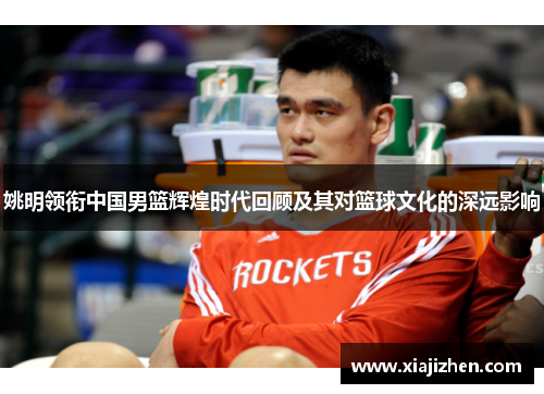 姚明领衔中国男篮辉煌时代回顾及其对篮球文化的深远影响